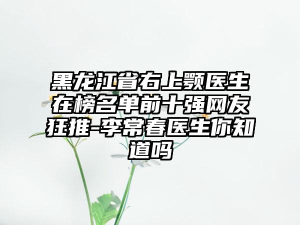 黑龙江省右上颚医生在榜名单前十强网友狂推-李常春医生你知道吗