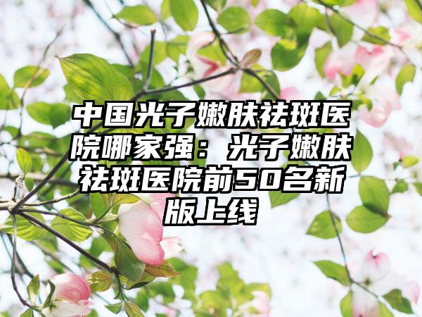 中国光子嫩肤祛斑医院哪家强：光子嫩肤祛斑医院前50名新版上线