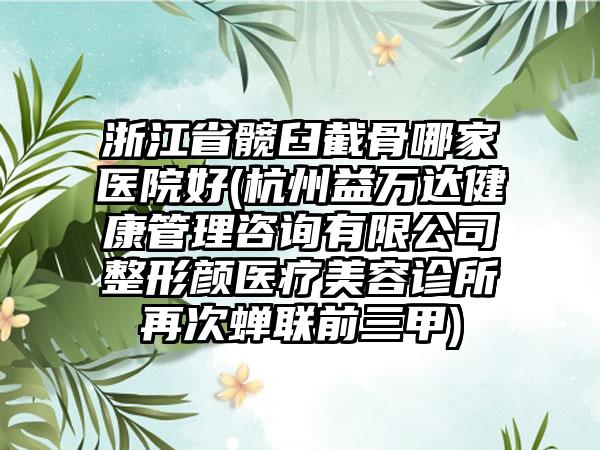 浙江省髋臼截骨哪家医院好(杭州益万达健康管理咨询有限公司整形颜医疗美容诊所再次蝉联前三甲)