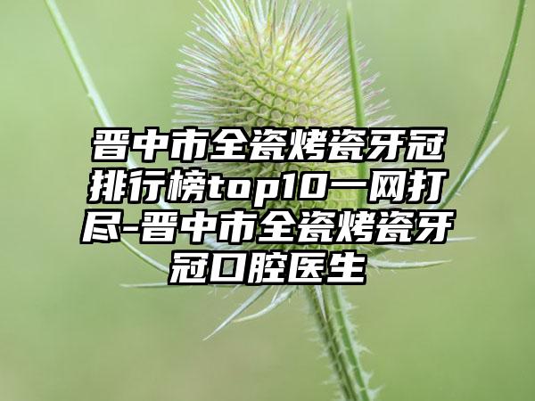 晋中市全瓷烤瓷牙冠排行榜top10一网打尽-晋中市全瓷烤瓷牙冠口腔医生