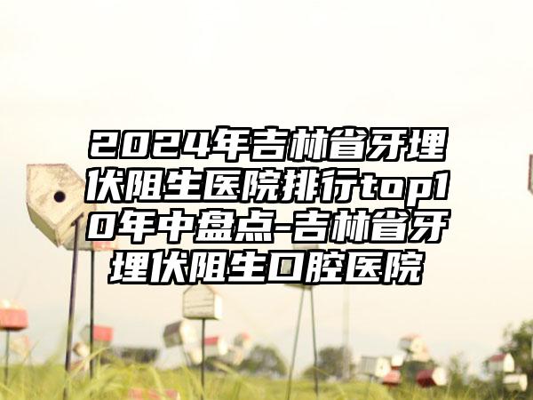 2024年吉林省牙埋伏阻生医院排行top10年中盘点-吉林省牙埋伏阻生口腔医院