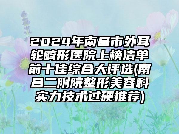 2024年南昌市外耳轮畸形医院上榜清单前十佳综合大评选(南昌二附院整形美容科实力技术过硬推荐)