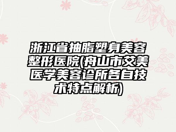 浙江省抽脂塑身美容整形医院(舟山市艾美医学美容诊所各自技术特点解析)