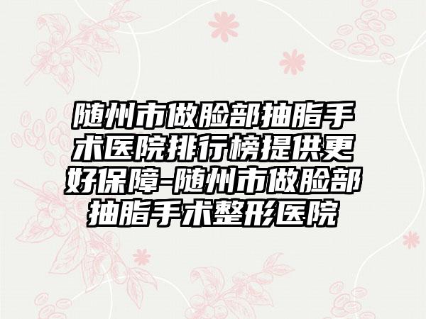 随州市做脸部抽脂手术医院排行榜提供更好保障-随州市做脸部抽脂手术整形医院