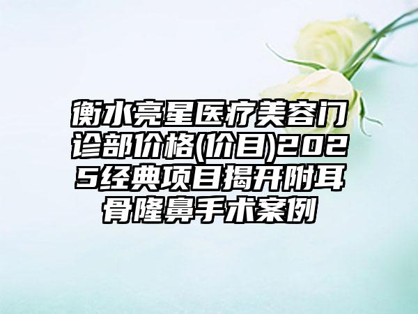 衡水亮星医疗美容门诊部价格(价目)2025经典项目揭开附耳骨隆鼻手术案例