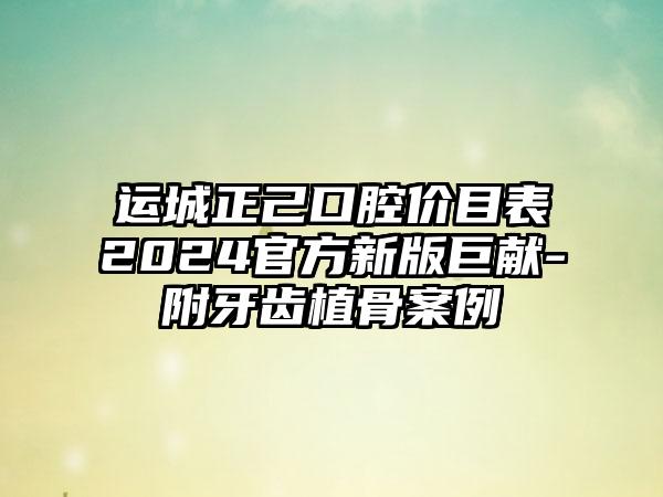 运城正己口腔价目表2024官方新版巨献-附牙齿植骨案例