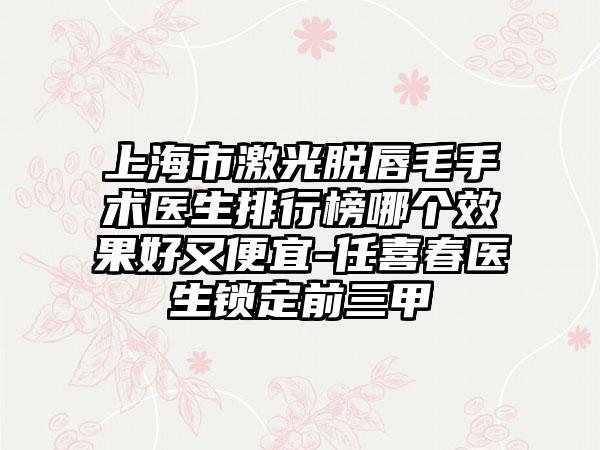 上海市激光脱唇毛手术医生排行榜哪个效果好又便宜-任喜春医生锁定前三甲