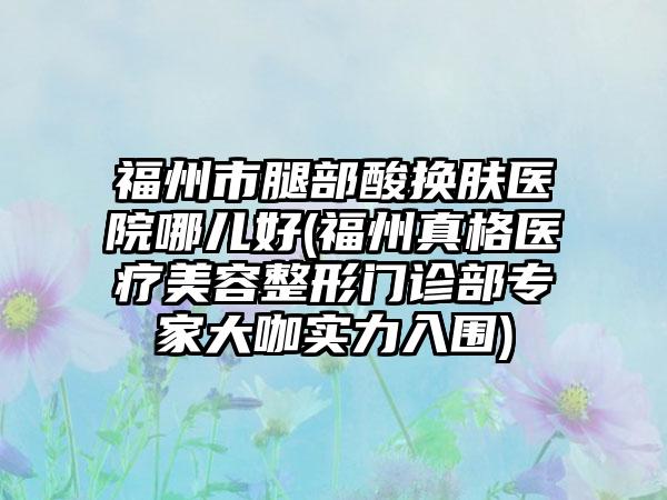 福州市腿部酸换肤医院哪儿好(福州真格医疗美容整形门诊部专家大咖实力入围)