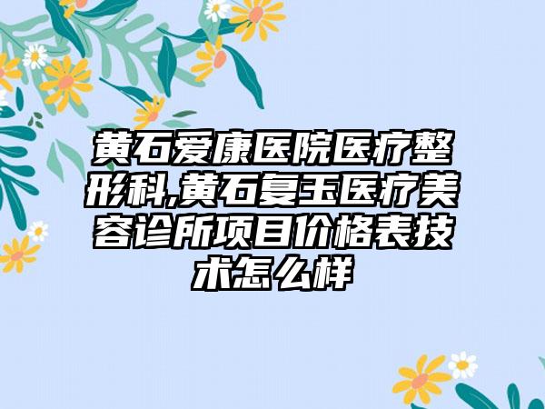 黄石爱康医院医疗整形科,黄石复玉医疗美容诊所项目价格表技术怎么样