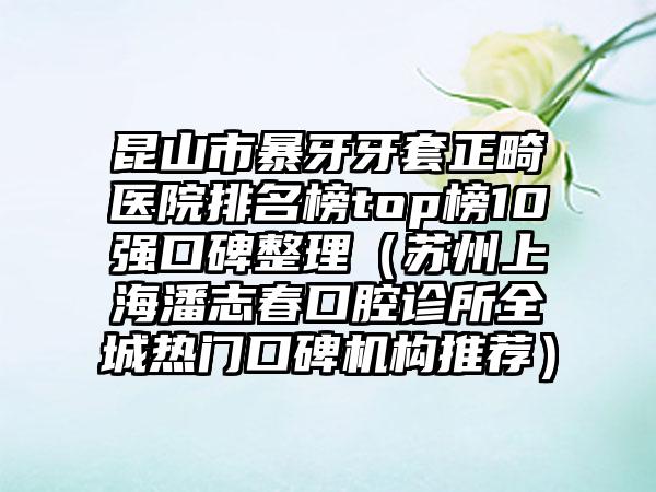 昆山市暴牙牙套正畸医院排名榜top榜10强口碑整理（苏州上海潘志春口腔诊所全城热门口碑机构推荐）