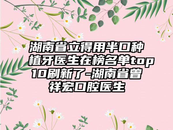 湖南省立得用半口种植牙医生在榜名单top10刷新了-湖南省曾祥宏口腔医生