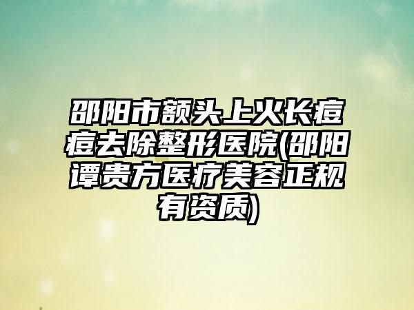 邵阳市额头上火长痘痘去除整形医院(邵阳谭贵方医疗美容正规有资质)