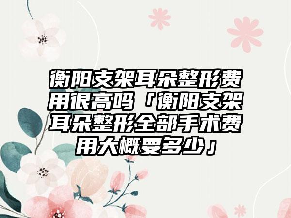 衡阳支架耳朵整形费用很高吗「衡阳支架耳朵整形全部手术费用大概要多少」