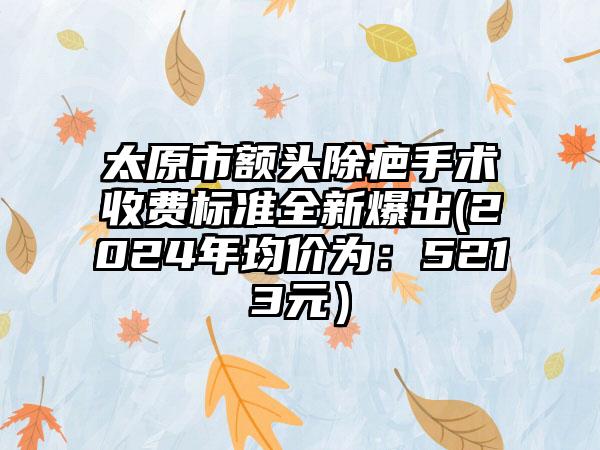 太原市额头除疤手术收费标准全新爆出(2024年均价为：5213元）