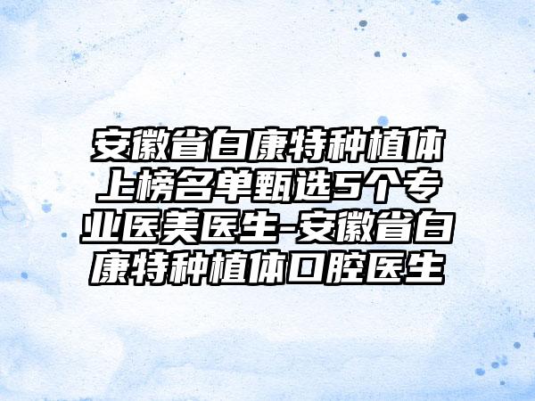 安徽省白康特种植体上榜名单甄选5个专业医美医生-安徽省白康特种植体口腔医生