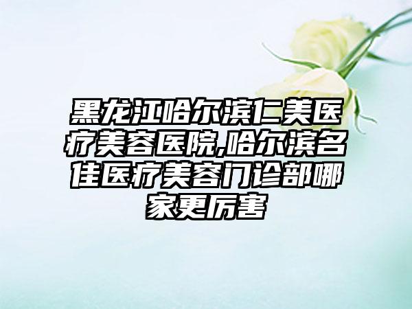 黑龙江哈尔滨仁美医疗美容医院,哈尔滨名佳医疗美容门诊部哪家更厉害