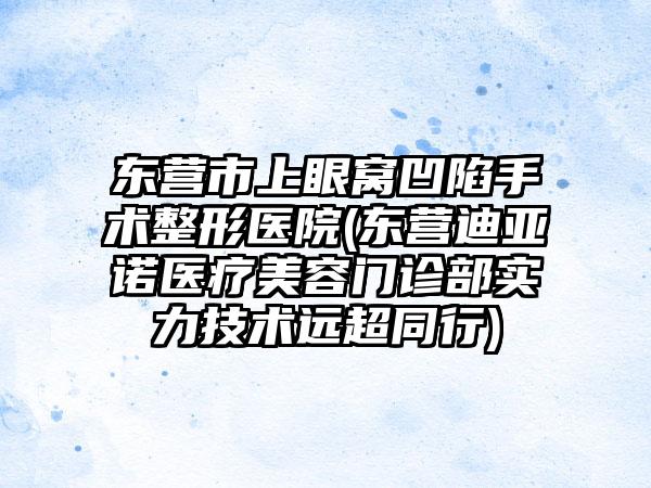 东营市上眼窝凹陷手术整形医院(东营迪亚诺医疗美容门诊部实力技术远超同行)