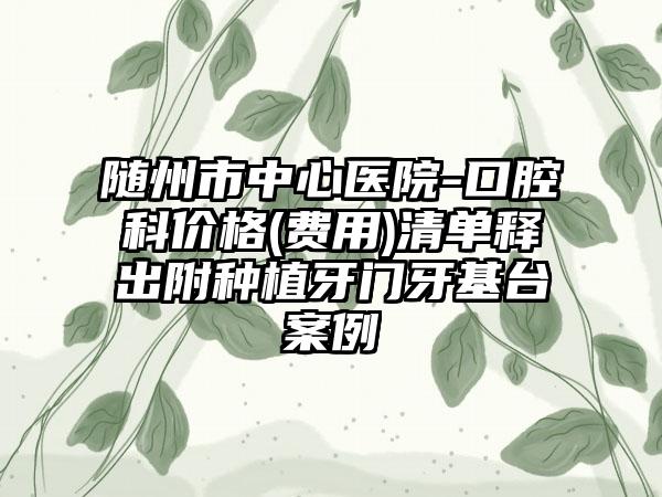 随州市中心医院-口腔科价格(费用)清单释出附种植牙门牙基台案例