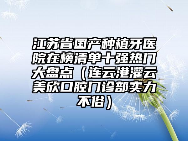 江苏省国产种植牙医院在榜清单十强热门大盘点（连云港灌云美欣口腔门诊部实力不俗）