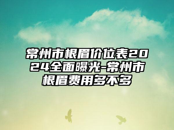 常州市根眉价位表2024全面曝光-常州市根眉费用多不多