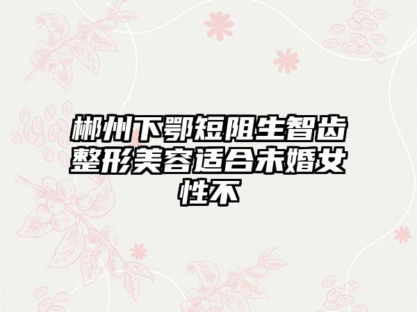 郴州下鄂短阻生智齿整形美容适合未婚女性不