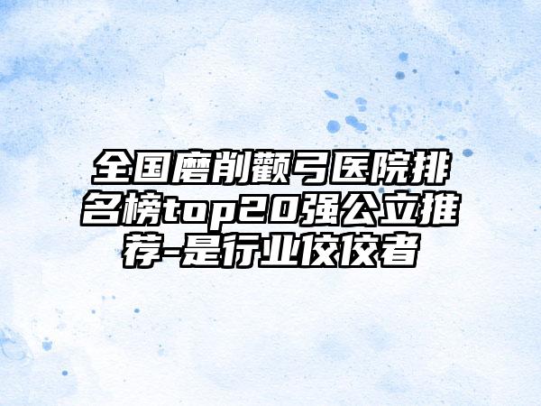 全国磨削颧弓医院排名榜top20强公立推荐-是行业佼佼者