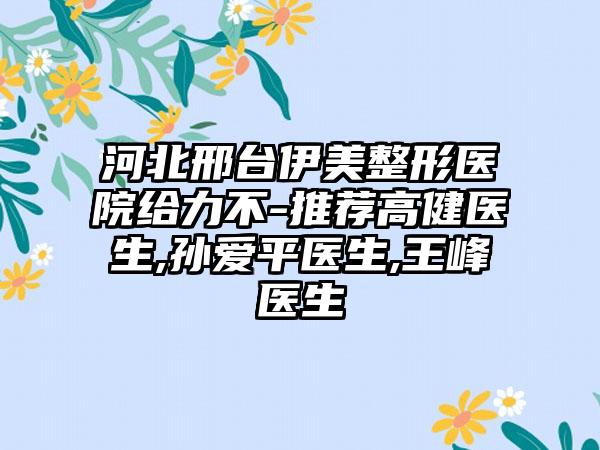 河北邢台伊美整形医院给力不-推荐高健医生,孙爱平医生,王峰医生