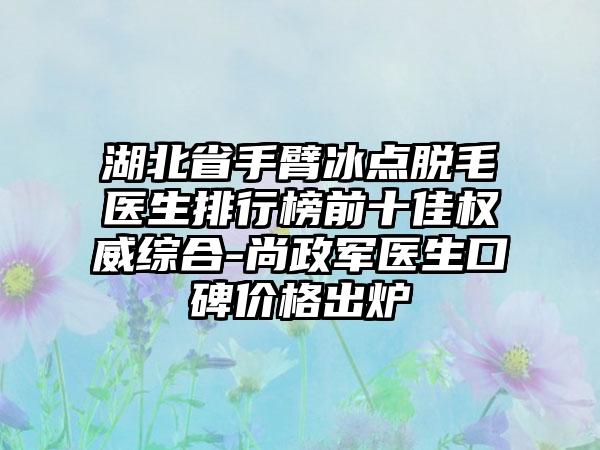 湖北省手臂冰点脱毛医生排行榜前十佳权威综合-尚政军医生口碑价格出炉