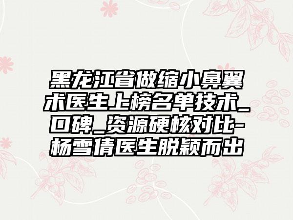 黑龙江省做缩小鼻翼术医生上榜名单技术_口碑_资源硬核对比-杨雪倩医生脱颖而出