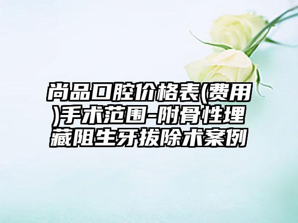 尚品口腔价格表(费用)手术范围-附骨性埋藏阻生牙拔除术案例