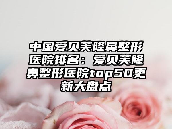 中国爱贝芙隆鼻整形医院排名：爱贝芙隆鼻整形医院top50更新大盘点