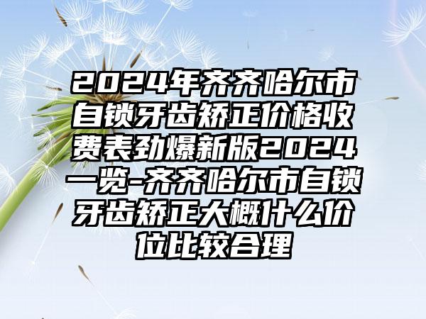 2024年齐齐哈尔市自锁牙齿矫正价格收费表劲爆新版2024一览-齐齐哈尔市自锁牙齿矫正大概什么价位比较合理