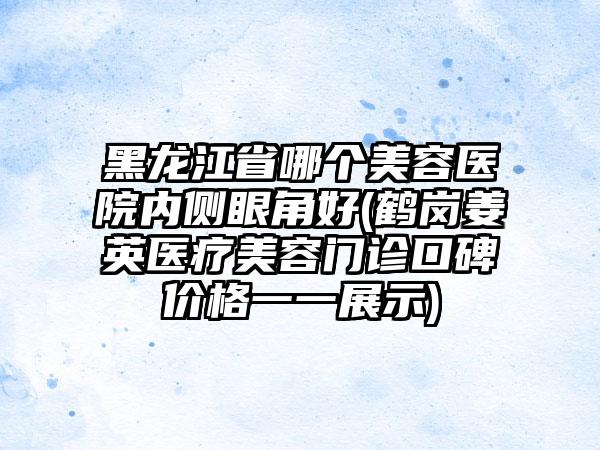 黑龙江省哪个美容医院内侧眼角好(鹤岗姜英医疗美容门诊口碑价格一一展示)