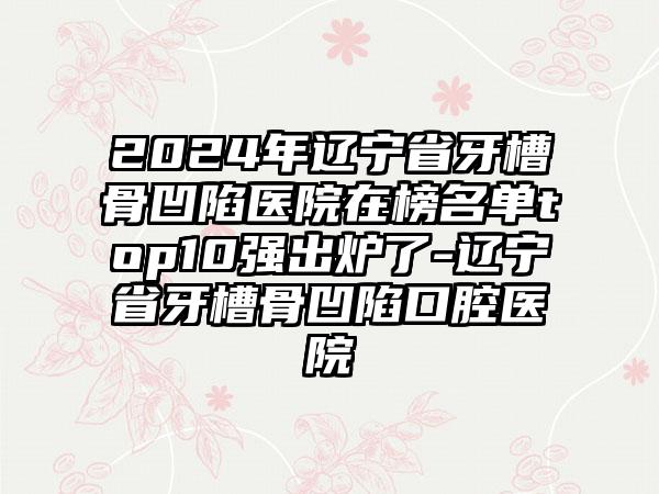 2024年辽宁省牙槽骨凹陷医院在榜名单top10强出炉了-辽宁省牙槽骨凹陷口腔医院