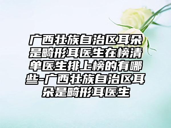 广西壮族自治区耳朵是畸形耳医生在榜清单医生排上榜的有哪些-广西壮族自治区耳朵是畸形耳医生