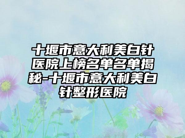 十堰市意大利美白针医院上榜名单名单揭秘-十堰市意大利美白针整形医院