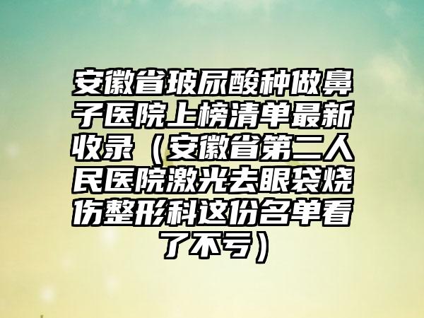 安徽省玻尿酸种做鼻子医院上榜清单最新收录（安徽省第二人民医院激光去眼袋烧伤整形科这份名单看了不亏）