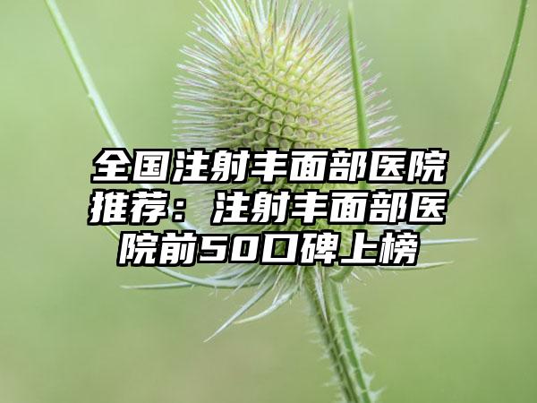 全国注射丰面部医院推荐：注射丰面部医院前50口碑上榜