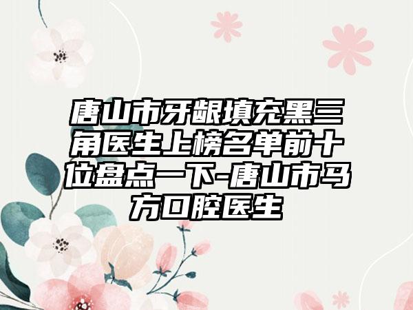 唐山市牙龈填充黑三角医生上榜名单前十位盘点一下-唐山市马方口腔医生