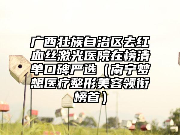 广西壮族自治区去红血丝激光医院在榜清单口碑严选（南宁梦想医疗整形美容领衔榜首）