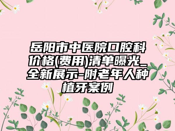 岳阳市中医院口腔科价格(费用)清单曝光_全新展示-附老年人种植牙案例