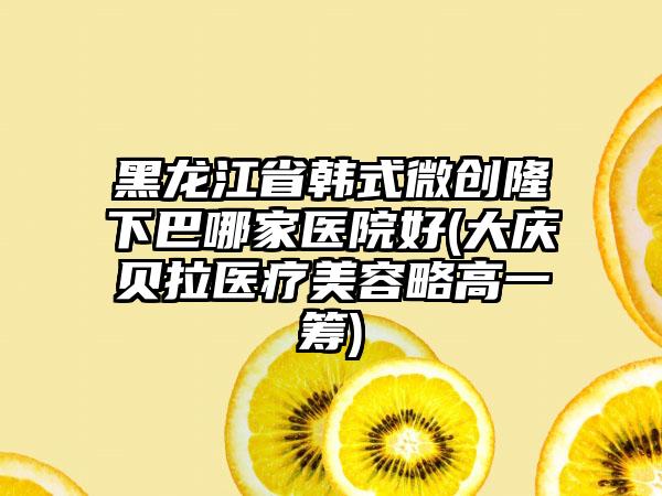 黑龙江省韩式微创隆下巴哪家医院好(大庆贝拉医疗美容略高一筹)