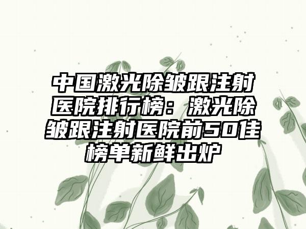 中国激光除皱跟注射医院排行榜：激光除皱跟注射医院前50佳榜单新鲜出炉