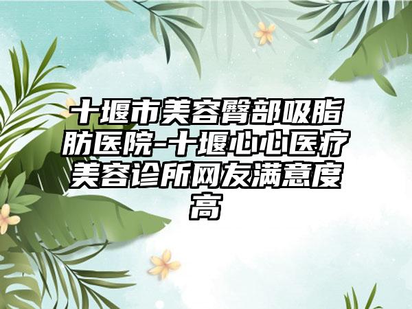 十堰市美容臀部吸脂肪医院-十堰心心医疗美容诊所网友满意度高