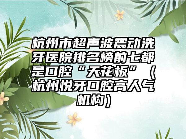 杭州市超声波震动洗牙医院排名榜前七都是口腔“天花板”（杭州悦牙口腔高人气机构）