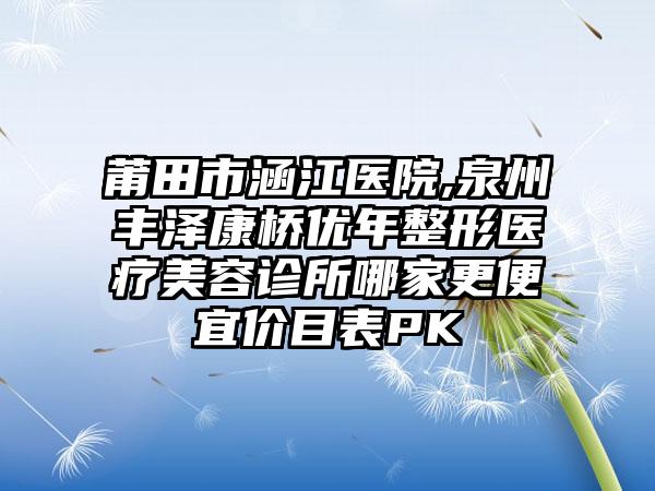 莆田市涵江医院,泉州丰泽康桥优年整形医疗美容诊所哪家更便宜价目表PK