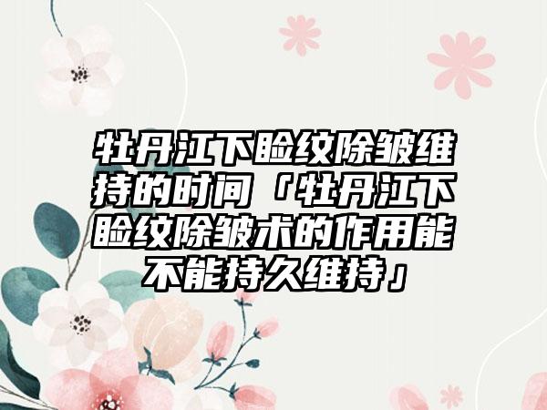 牡丹江下睑纹除皱维持的时间「牡丹江下睑纹除皱术的作用能不能持久维持」