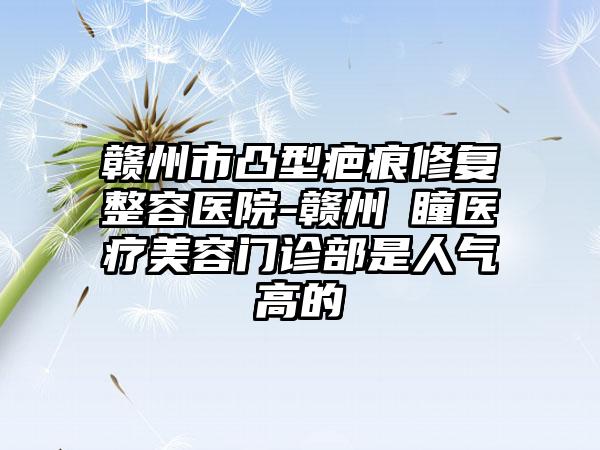 赣州市凸型疤痕修复整容医院-赣州玥瞳医疗美容门诊部是人气高的