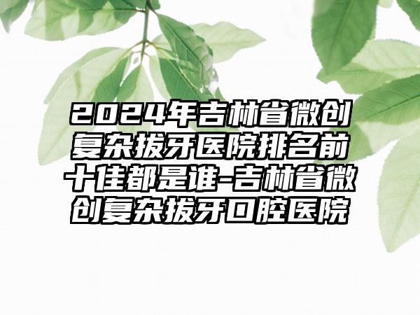 2024年吉林省微创复杂拔牙医院排名前十佳都是谁-吉林省微创复杂拔牙口腔医院