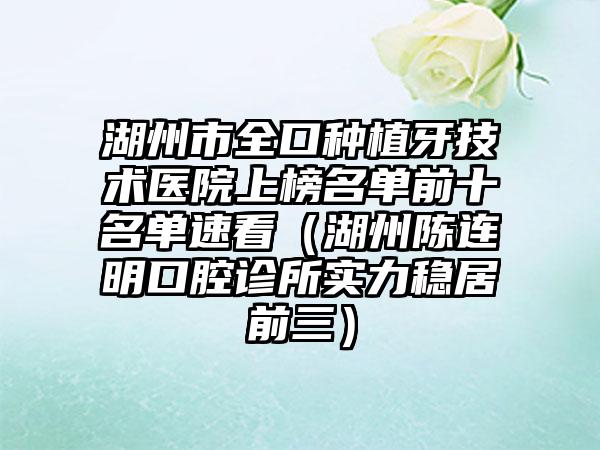 湖州市全口种植牙技术医院上榜名单前十名单速看（湖州陈连明口腔诊所实力稳居前三）